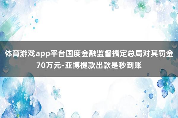 体育游戏app平台国度金融监督搞定总局对其罚金70万元-亚博提款出款是秒到账