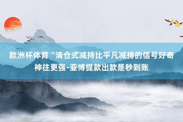 欧洲杯体育　　“清仓式减持比平凡减持的信号好奇神往更强-亚博提款出款是秒到账