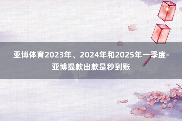 亚博体育2023年、2024年和2025年一季度-亚博提款出款是秒到账