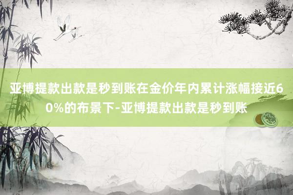 亚博提款出款是秒到账在金价年内累计涨幅接近60%的布景下-亚博提款出款是秒到账