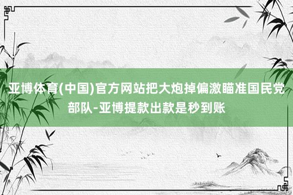 亚博体育(中国)官方网站把大炮掉偏激瞄准国民党部队-亚博提款出款是秒到账