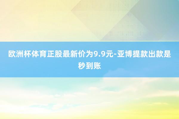 欧洲杯体育正股最新价为9.9元-亚博提款出款是秒到账