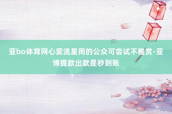 亚bo体育网心爱流星雨的公众可尝试不雅赏-亚博提款出款是秒到账