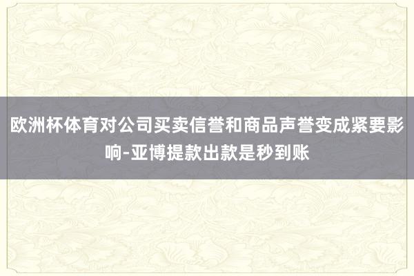 欧洲杯体育对公司买卖信誉和商品声誉变成紧要影响-亚博提款出款是秒到账
