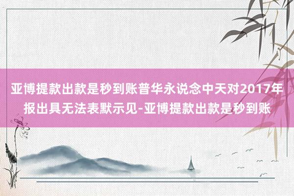亚博提款出款是秒到账普华永说念中天对2017年报出具无法表默示见-亚博提款出款是秒到账
