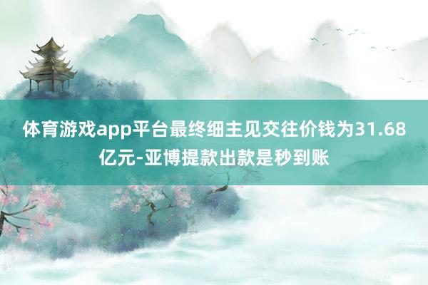 体育游戏app平台最终细主见交往价钱为31.68亿元-亚博提款出款是秒到账