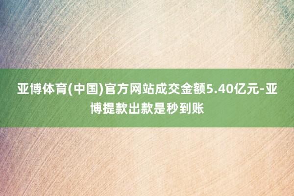 亚博体育(中国)官方网站成交金额5.40亿元-亚博提款出款是秒到账