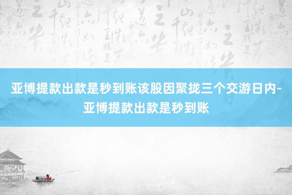 亚博提款出款是秒到账该股因聚拢三个交游日内-亚博提款出款是秒到账