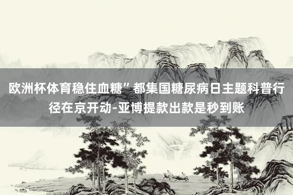 欧洲杯体育稳住血糖”都集国糖尿病日主题科普行径在京开动-亚博提款出款是秒到账