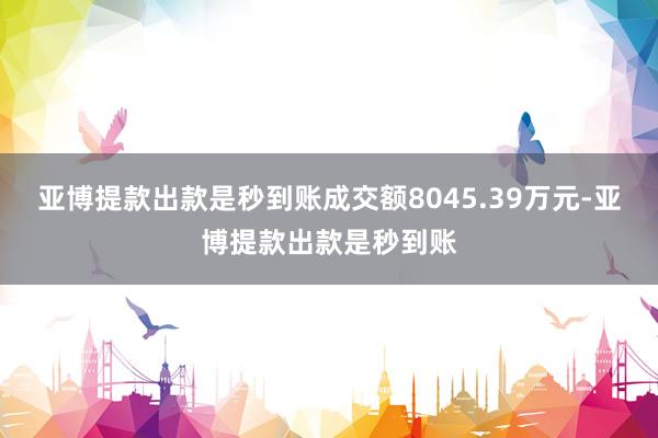 亚博提款出款是秒到账成交额8045.39万元-亚博提款出款是秒到账