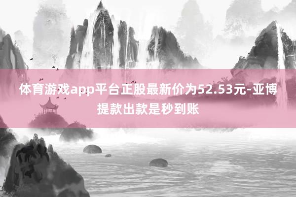 体育游戏app平台正股最新价为52.53元-亚博提款出款是秒到账