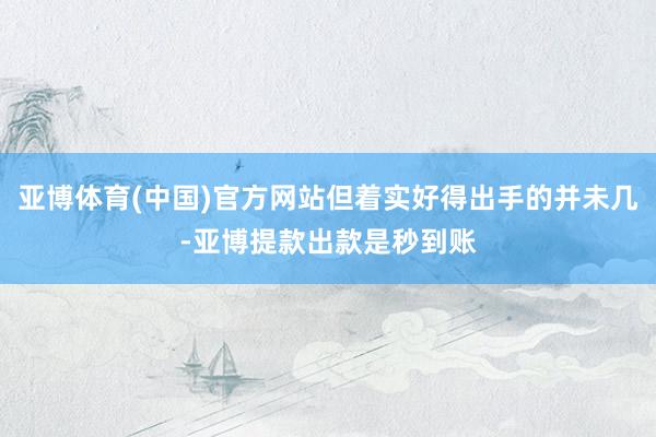 亚博体育(中国)官方网站但着实好得出手的并未几-亚博提款出款是秒到账