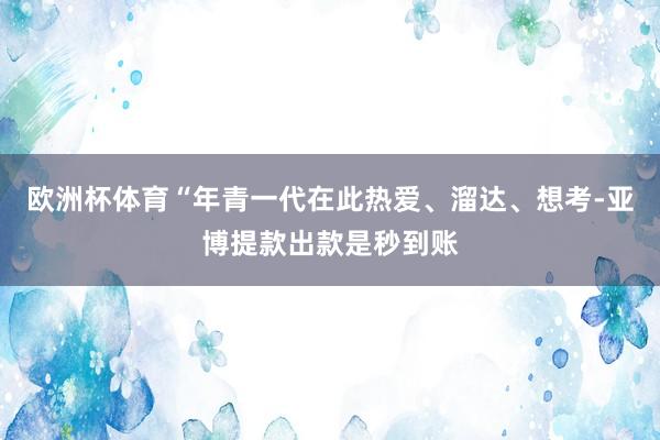 欧洲杯体育“年青一代在此热爱、溜达、想考-亚博提款出款是秒到账