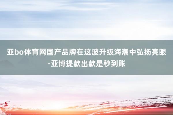 亚bo体育网国产品牌在这波升级海潮中弘扬亮眼-亚博提款出款是秒到账