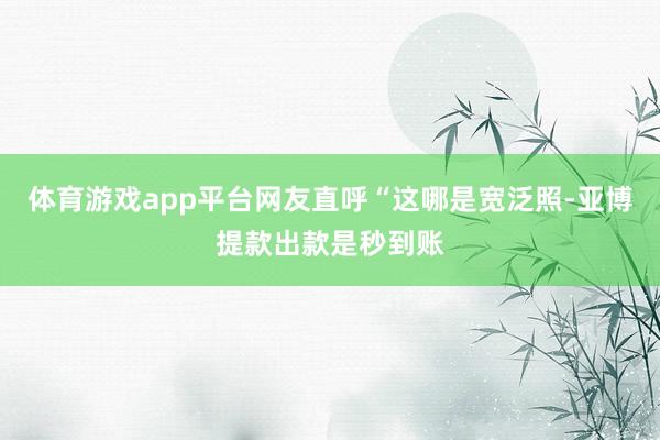 体育游戏app平台网友直呼“这哪是宽泛照-亚博提款出款是秒到账