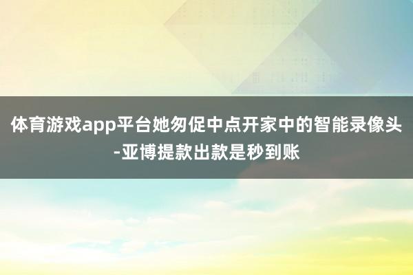 体育游戏app平台她匆促中点开家中的智能录像头-亚博提款出款是秒到账
