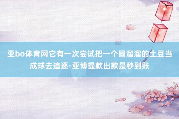 亚bo体育网它有一次尝试把一个圆溜溜的土豆当成球去追逐-亚博提款出款是秒到账