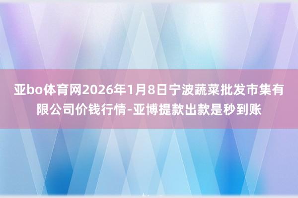 亚bo体育网2026年1月8日宁波蔬菜批发市集有限公司价钱行情-亚博提款出款是秒到账