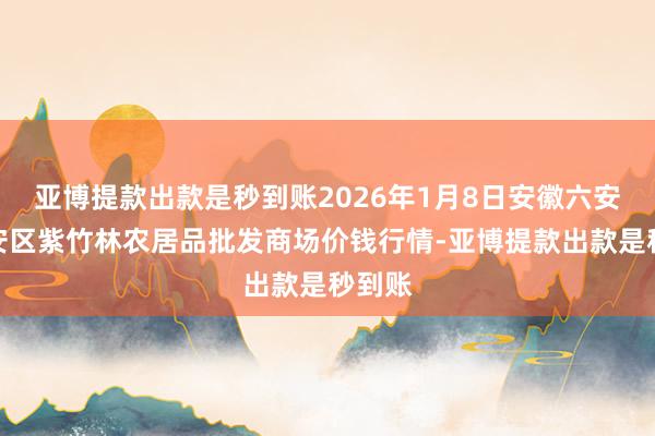 亚博提款出款是秒到账2026年1月8日安徽六安市裕安区紫竹林农居品批发商场价钱行情-亚博提款出款是秒到账