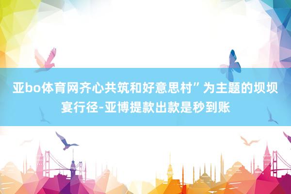 亚bo体育网齐心共筑和好意思村”为主题的坝坝宴行径-亚博提款出款是秒到账