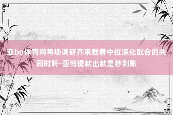 亚bo体育网每场调研齐承载着中拉深化配合的共同时盼-亚博提款出款是秒到账
