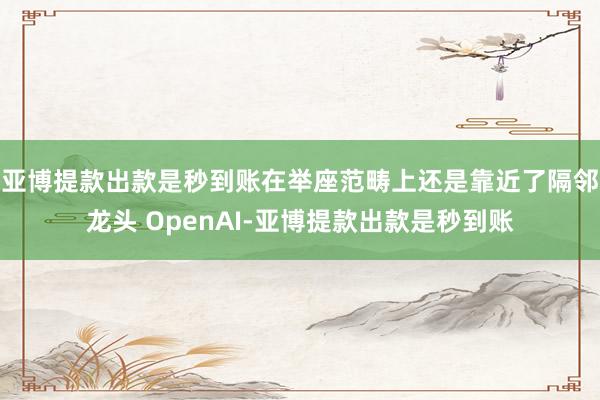 亚博提款出款是秒到账在举座范畴上还是靠近了隔邻龙头 OpenAI-亚博提款出款是秒到账
