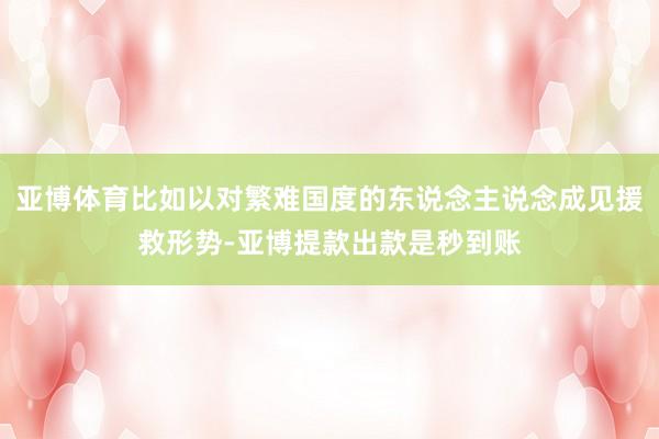 亚博体育比如以对繁难国度的东说念主说念成见援救形势-亚博提款出款是秒到账